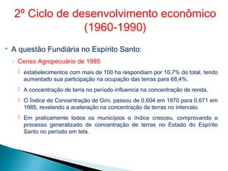  A questão Fundiária no Espírito Santo:
◦ Censo Agropecuário de 1985
 estabelecimentos com mais de 100 ha respondiam por 10,7% do total, tendo
aumentado sua participação na ocupação das terras para 68,4%.
 A concentração de terra no período influencia na concentração de renda.
 O Índice de Concentração de Gini, passou de 0,604 em 1970 para 0,671 em
1985, revelando a aceleração na concentração de terras no intervalo.
 Em praticamente todos os municípios o índice cresceu, comprovando o
processo generalizado de concentração de terras no Estado do Espírito
Santo no período em tela.
2º Ciclo de desenvolvimento econômico
(1960-1990)
 