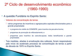  A questão Fundiária no Espírito Santo:
◦ Vetores da concentração de terras
 vários programas de incentivos a agropecuária capixaba direcionados para a
grande propriedade:
 o programa de crédito do CONDEPE, para incentivo da pecuária bovina;
 programas de promoção do reflorestamento; e
 programas para incentivo da cana-de-açúcar, todos beneficiando a grande
propriedade.
◦ Tais medidas, aliadas à erradicação dos cafezais, foram responsáveis
pelo início do acelerado processo de concentração de terras a partir
da década de 1970 no Espírito Santo.
2º Ciclo de desenvolvimento econômico
(1960-1990)
 