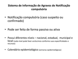 Sistema de Informação de Agravos de Notificação
compulsória
• Notificação compulsória (caso suspeito ou
confirmado)
• Pode ser feita de forma passiva ou ativa
• Possui diferentes níveis – nacional, estadual, municipal e
local (cada nível pode fazer acréscimos conforme suas especificidades e
recursos)
• Calendário epidemiológico (semanas epidemiológicas)
 
