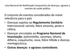 Lista Nacional de Notificação Compulsória de doenças, agravos e
eventos de saúde pública
O conjunto de eventos considerados de maior
relevância para o país
• Doenças sujeitas ao Regulamento Sanitário
Internacional: varíola, febre amarela, peste e
cólera;
• Doenças vinculadas ao Programa Nacional de
Imunização: poliomielite, sarampo, tétano,
difteria, coqueluche, raiva, febre tifóide e doença
meningocócica;
• Outras doenças e agravos controláveis
 