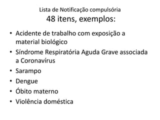 Lista de Notificação compulsória
48 itens, exemplos:
• Acidente de trabalho com exposição a
material biológico
• Síndrome Respiratória Aguda Grave associada
a Coronavírus
• Sarampo
• Dengue
• Óbito materno
• Violência doméstica
 