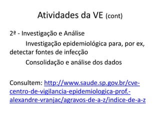 Atividades da VE (cont)
2ª - Investigação e Análise
Investigação epidemiológica para, por ex,
detectar fontes de infecção
Consolidação e análise dos dados
Consultem: http://www.saude.sp.gov.br/cve-
centro-de-vigilancia-epidemiologica-prof.-
alexandre-vranjac/agravos-de-a-z/indice-de-a-z
 