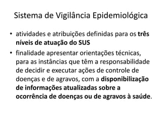 Sistema de Vigilância Epidemiológica
• atividades e atribuições definidas para os três
níveis de atuação do SUS
• finalidade apresentar orientações técnicas,
para as instâncias que têm a responsabilidade
de decidir e executar ações de controle de
doenças e de agravos, com a disponibilização
de informações atualizadas sobre a
ocorrência de doenças ou de agravos à saúde.
 