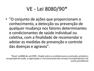 VE - Lei 8080/90*
• "O conjunto de ações que proporcionam o
conhecimento, a detecção ou prevenção de
qualquer mudança nos fatores determinantes
e condicionantes de saúde individual ou
coletiva, com a finalidade de recomendar e
adotar as medidas de prevenção e controle
das doenças e agravos".
*Brasil. Lei8080 de set/1990 - Dispõe sobre as condições para a promoção, proteção e
recuperação da saúde, a organização e o funcionamento dos serviços correspondentes e dá
outras providências
 