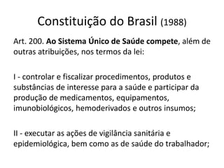 Constituição do Brasil (1988)
Art. 200. Ao Sistema Único de Saúde compete, além de
outras atribuições, nos termos da lei:
I - controlar e fiscalizar procedimentos, produtos e
substâncias de interesse para a saúde e participar da
produção de medicamentos, equipamentos,
imunobiológicos, hemoderivados e outros insumos;
II - executar as ações de vigilância sanitária e
epidemiológica, bem como as de saúde do trabalhador;
 