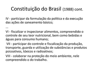 Constituição do Brasil (1988) cont.
IV - participar da formulação da política e da execução
das ações de saneamento básico;
...
VI - fiscalizar e inspecionar alimentos, compreendido o
controle de seu teor nutricional, bem como bebidas e
águas para consumo humano;
VII - participar do controle e fiscalização da produção,
transporte, guarda e utilização de substâncias e produtos
psicoativos, tóxicos e radioativos;
VIII - colaborar na proteção do meio ambiente, nele
compreendido o do trabalho.
 