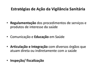 Estratégias de Ação da Vigilância Sanitária
• Regulamentação dos procedimentos de serviços e
produtos de interesse da saúde
• Comunicação e Educação em Saúde
• Articulação e Integração com diversos órgãos que
atuam direta ou indiretamente com a saúde
• Inspeção/ fiscalização
 