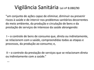 Vigilância Sanitária Lei nº 8.080/90
“um conjunto de ações capaz de eliminar, diminuir ou prevenir
riscos à saúde e de intervir nos problemas sanitários decorrentes
do meio ambiente, da produção e circulação de bens e da
prestação de serviços de interesse da saúde abrangendo:
I – o controle de bens de consumo que, direta ou indiretamente,
se relacionem com a saúde, compreendidas todas as etapas e
processos, da produção ao consumo; e,
II – o controle da prestação de serviços que se relacionam direta
ou indiretamente com a saúde.”
...
 