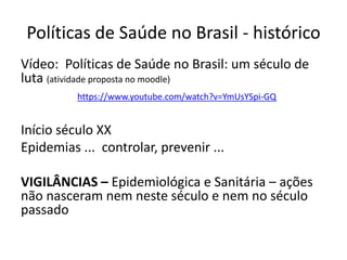 Políticas de Saúde no Brasil - histórico
Vídeo: Políticas de Saúde no Brasil: um século de
luta (atividade proposta no moodle)
https://www.youtube.com/watch?v=YmUsYSpi-GQ
Início século XX
Epidemias ... controlar, prevenir ...
VIGILÂNCIAS – Epidemiológica e Sanitária – ações
não nasceram nem neste século e nem no século
passado
 