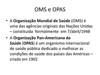 OMS e OPAS
• A Organização Mundial de Saúde (OMS) é
uma das agências originais das Nações Unidas
– constituída formalmente em 7/abril/1948
• A Organização Pan-Americana da
Saúde (OPAS) é um organismo internacional
de saúde pública dedicado a melhorar as
condições de saúde dos países das Américas –
criada em 1902
 