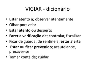VIGIAR - dicionário
• Estar atento a; observar atentamente
• Olhar por; velar
• Estar atento ou desperto
• Fazer a verificação de; controlar, fiscalizar
• Ficar de guarda, de sentinela; estar alerta
• Estar ou ficar prevenido; acautelar-se,
precaver-se
• Tomar conta de; cuidar
 