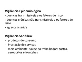 Vigilância Epidemiológica
- doenças transmissíveis e os fatores de risco
- doenças crônicas não transmissíveis e os fatores de
risco
- agravos à saúde
Vigilância Sanitária
- produtos de consumo
- Prestação de serviços
- meio ambiente; saúde do trabalhador; portos,
aeroportos e fronteiras
 