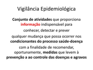 Vigilância Epidemiológica
Conjunto de atividades que proporciona
informação indispensável para
conhecer, detectar e prever
qualquer mudança que possa ocorrer nos
condicionantes do processo saúde-doença
com a finalidade de recomendar,
oportunamente, medidas que levem à
prevenção a ao controle das doenças e agravos
 