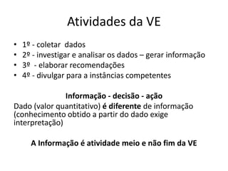 Atividades da VE
• 1º - coletar dados
• 2º - investigar e analisar os dados – gerar informação
• 3º - elaborar recomendações
• 4º - divulgar para a instâncias competentes
Informação - decisão - ação
Dado (valor quantitativo) é diferente de informação
(conhecimento obtido a partir do dado exige
interpretação)
A Informação é atividade meio e não fim da VE
 