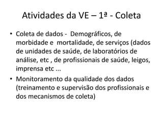 Atividades da VE – 1ª - Coleta
• Coleta de dados - Demográficos, de
morbidade e mortalidade, de serviços (dados
de unidades de saúde, de laboratórios de
análise, etc , de profissionais de saúde, leigos,
imprensa etc ...
• Monitoramento da qualidade dos dados
(treinamento e supervisão dos profissionais e
dos mecanismos de coleta)
 