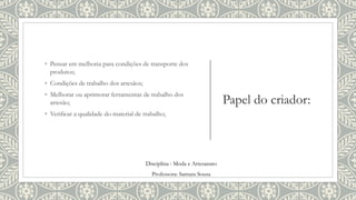 Papel do criador:
◦ Pensar em melhoria para condições de transporte dos
produtos;
◦ Condições de trabalho dos artesãos;
◦ Melhorar ou aprimorar ferramentas de trabalho dos
artesão;
◦ Verificar a qualidade do material de trabalho;
Disciplina : Moda e Artesanato
Professora: Samara Sousa
 