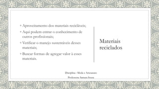 Materiais
reciclados
◦ Aproveitamento dos materiais recicláveis;
◦ Aqui podem entrar o conhecimento de
outros profissionais;
◦ Verificar o manejo sustentáveis desses
materiais;
◦ Buscar formas de agregar valor à esses
materiais.
Disciplina : Moda e Artesanato
Professora: Samara Sousa
 