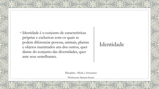 Identidade
◦ Identidade é o conjunto de características
próprias e exclusivas com os quais se
podem diferenciar pessoas, animais, plantas
e objetos inanimados uns dos outros, quer
diante do conjunto das diversidades, quer
ante seus semelhantes.
Disciplina : Moda e Artesanato
Professora: Samara Sousa
 