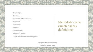 Identidade como
características
definidoras
◦ Estereótipo;
◦ Essência;
◦ Conhecido/Desconhecido;
◦ Segurança;
◦ Constância
◦ Duração;
◦ Autenticidade;
◦ Tradição/Crenças;
◦ Nação – Unidade territorial e politica.
Disciplina : Moda e Artesanato
Professora: Samara Sousa
 