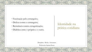 Identidade na
prática cotidiana
◦ Fascinação pelo estrangeiro;
◦ Defesa contra o estrangeiro;
◦ Resistência contra estrageirização;
◦ Dialética entre o próprio e o outro.
Disciplina : Moda e Artesanato
Professora: Samara Sousa
 