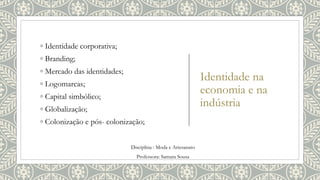 Identidade na
economia e na
indústria
◦ Identidade corporativa;
◦ Branding;
◦ Mercado das identidades;
◦ Logomarcas;
◦ Capital simbólico;
◦ Globalização;
◦ Colonização e pós- colonização;
Disciplina : Moda e Artesanato
Professora: Samara Sousa
 