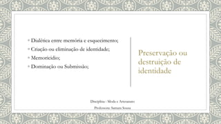 Preservação ou
destruição de
identidade
◦ Dialética entre memória e esquecimento;
◦ Criação ou eliminação de identidade;
◦ Memoricidio;
◦ Dominação ou Submissão;
Disciplina : Moda e Artesanato
Professora: Samara Sousa
 