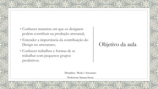 Objetivo da aula
◦ Conhecer maneiras em que os designers
podem contribuir na produção artesanal;
◦ Entender a importância da contribuição do
Design no artesanato;
◦ Conhecer trabalhos e formas de se
trabalhar com pequenos grupos
produtivos.
Disciplina : Moda e Artesanato
Professora: Samara Sousa
 