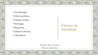 Ciências da
Identidade
◦ Antropologia;
◦ Ciência politicas;
◦ Ciências sociais;
◦ Psicologia;
◦ Psiquiatria;
◦ Ciências culturais;
◦ Culturalismo
Disciplina : Moda e Artesanato
Professora: Samara Sousa
 