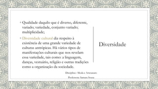 Diversidade
◦ Qualidade daquilo que é diverso, diferente,
variado; variedade, conjunto variado;
multiplicidade;
◦ Diversidade cultural diz respeito à
existência de uma grande variedade de
culturas antrópicas. Há vários tipos de
manifestações culturais que nos revelam
essa variedade, tais como: a linguagem,
danças, vestuário, religião e outras tradições
como a organização da sociedade.
Disciplina : Moda e Artesanato
Professora: Samara Sousa
 