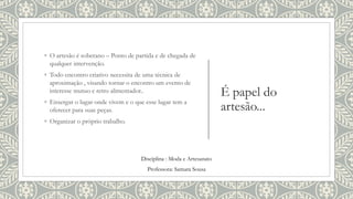 É papel do
artesão...
◦ O artesão é soberano – Ponto de partida e de chegada de
qualquer intervenção.
◦ Todo encontro criativo necessita de uma técnica de
aproximação , visando tornar o encontro um evento de
interesse mutuo e retro alimentador..
◦ Enxergar o lugar onde vivem e o que esse lugar tem a
oferecer para suas peças.
◦ Organizar o próprio trabalho.
Disciplina : Moda e Artesanato
Professora: Samara Sousa
 