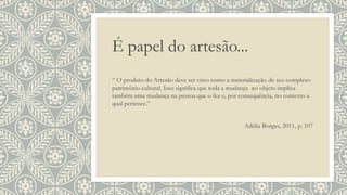 É papel do artesão...
“ O produto do Artesão deve ser visto como a materialização de seu complexo
patrimônio cultural. Isso significa que toda a mudança no objeto implica
também uma mudança na pessoa que o fez e, por consequência, no contexto a
qual pertence.”
Adélia Borges, 2011, p. 107
 