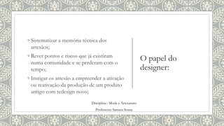 O papel do
designer:
◦ Sistematizar a memória técnica dos
artesãos;
◦ Rever pontos e riscos que já existiram
numa comunidade e se perderam com o
tempo;
◦ Instigar os artesão a empreender a ativação
ou reativação da produção de um produto
antigo com redesign novo;
Disciplina : Moda e Artesanato
Professora: Samara Sousa
 