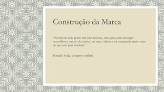 Construção da Marca
“Por trás de cada ponto tem uma história , tem gente, tem um lugar
maravilhoso, um céu de estrelas, ou seja, o cliente está comprando muito mais
do que uma peça bordada.”
Ronaldo Fraga, designer e estilista
 