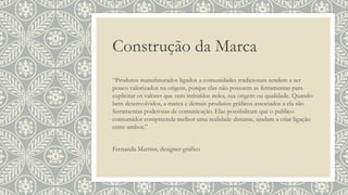 Construção da Marca
“Produtos manufaturados ligados a comunidades tradicionais tendem a ser
pouco valorizados na origem, porque elas não possuem as ferramentas para
explicitar os valores que vem imbuídos neles, sua origem ou qualidade. Quando
bem desenvolvidos, a marca e demais produtos gráficos associados a ela são
ferramentas poderosas de comunicação. Elas possibilitam que o publico
consumidor compreenda melhor uma realidade distante, ajudam a criar ligação
entre ambos.”
Fernanda Martins, designer gráfico
 