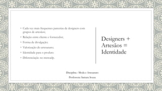 Designers +
Artesãos =
Identidade
◦ Cada vez mais frequentes parcerias de designers com
grupos de artesãos;
◦ Relação entre cliente e fornecedor;
◦ Forma de divulgação;
◦ Valorização do artesanato;
◦ Identidade para o produto
◦ Diferenciação no mercadp.
Disciplina : Moda e Artesanato
Professora: Samara Sousa
 