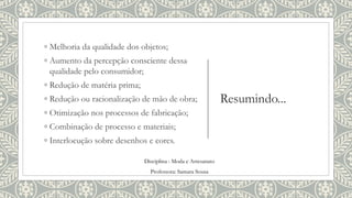 Resumindo...
◦ Melhoria da qualidade dos objetos;
◦ Aumento da percepção consciente dessa
qualidade pelo consumidor;
◦ Redução de matéria prima;
◦ Redução ou racionalização de mão de obra;
◦ Otimização nos processos de fabricação;
◦ Combinação de processo e materiais;
◦ Interlocução sobre desenhos e cores.
Disciplina : Moda e Artesanato
Professora: Samara Sousa
 