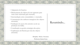 Resumindo...
◦ Adaptações de funções;
◦ Deslocamento de objetos de um segmento para
outro mais valorizado pelo mercado;
◦ Intermediação entre comunidades e o mercado;
◦ Comunicação dos atributos intangíveis dos objetos
artesanais;
◦ Facilitação do acesso dos artesãos ou de sua
produção em mídia;
◦ Contribuição na gestão estratégica das ações;
◦ Explicitação da História por trás dos objetos
artesanais.
Disciplina : Moda e Artesanato
Professora: Samara Sousa
 