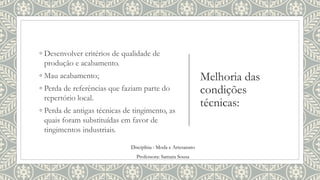 Melhoria das
condições
técnicas:
◦ Desenvolver critérios de qualidade de
produção e acabamento.
◦ Mau acabamento;
◦ Perda de referências que faziam parte do
repertório local.
◦ Perda de antigas técnicas de tingimento, as
quais foram substituídas em favor de
tingimentos industriais.
Disciplina : Moda e Artesanato
Professora: Samara Sousa
 