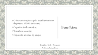 Benefícios:
◦ O incremento passa pelo aperfeiçoamento
da própria técnica artesanal;
◦ Capacitação de artesãos;
◦ Trabalhos autorais;
◦ Expressão artística do grupo;
Disciplina : Moda e Artesanato
Professora: Samara Sousa
 