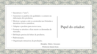 Papel do criador:
◦ Incentivar o “erro”;
◦ Aumentar os padrões de qualidade e o esmero na
elaboração dos produtos;
◦ Motivar o grupo a não se acomodar nas fórmulas e
incentivar novos caminhos;
◦ Adaptar o produto para novos usos;
◦ Ensinar os artesãos a ficar atento as demandas de
mercado;
◦ Definição precisa de linhas de produtos;
◦ Padronização;
◦ Organização minuciosa da produção;
Disciplina : Moda e Artesanato
Professora: Samara Sousa
 