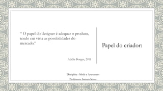 Papel do criador:
“ O papel do designer é adequar o produto,
tendo em vista as possibilidades do
mercado.”
Adélia Borges, 2011
Disciplina : Moda e Artesanato
Professora: Samara Sousa
 