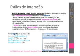 Estilos de Interação
    WIMP (Windows, Icons, Menus, Pointers): permite a interação através
     de componentes virtuais denominados Widgets;
      *este estilo é implementado com auxilio das tecnologias de
     interfaces gráficas que proporcionam desenhos de janelas e o
     controle de entrada através do teclado e do mouse em cada uma
     dessas janelas;
      *WIMP não deve ser considerado como um só estilo, mas a
     implementação de vários estilos como manipulação direta,
     preenchimento de formulários e linguagens de comandos .

Um widget é um componente
de uma interface gráfica do
usuário (GUI), o que inclui
janelas, botões, menus, ícones,
barras de rolagem, etc..




  MC71404-Interface Humano-Máquina : Prof. Dra. Sílvia Dotta
 