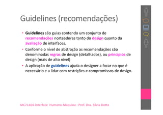 Guidelines (recomendações)
 • Guidelines são guias contendo um conjunto de
   recomendações norteadores tanto do design quanto da
   avaliação de interfaces.
 • Conforme o nível de abstração as recomendações são
   denominadas regras de design (detalhados), ou princípios de
   design (mais de alto nível)
 • A aplicação de guidelines ajuda o designer a focar no que é
   necessário e a lidar com restrições e compromissos de design.




MC71404-Interface Humano-Máquina : Prof. Dra. Sílvia Dotta
 