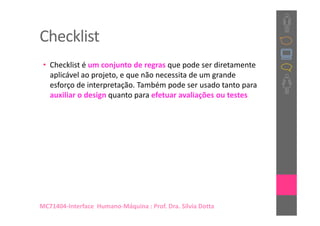 Checklist
 • Checklist é um conjunto de regras que pode ser diretamente
   aplicável ao projeto, e que não necessita de um grande
   esforço de interpretação. Também pode ser usado tanto para
   auxiliar o design quanto para efetuar avaliações ou testes




MC71404-Interface Humano-Máquina : Prof. Dra. Sílvia Dotta
 