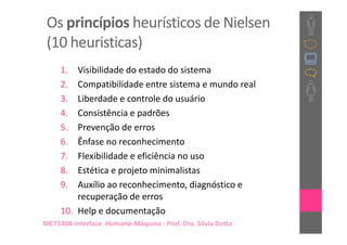 Os princípios heurísticos de Nielsen
 (10 heuristicas)
     1.  Visibilidade do estado do sistema
     2.  Compatibilidade entre sistema e mundo real
     3.  Liberdade e controle do usuário
     4.  Consistência e padrões
     5.  Prevenção de erros
     6.  Ênfase no reconhecimento
     7.  Flexibilidade e eficiência no uso
     8.  Estética e projeto minimalistas
     9.  Auxílio ao reconhecimento, diagnóstico e
         recuperação de erros
     10. Help e documentação
MC71404-Interface Humano-Máquina : Prof. Dra. Sílvia Dotta
 