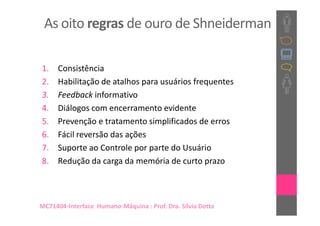 As oito regras de ouro de Shneiderman

1.    Consistência
2.    Habilitação de atalhos para usuários frequentes
3.    Feedback informativo
4.    Diálogos com encerramento evidente
5.    Prevenção e tratamento simplificados de erros
6.    Fácil reversão das ações
7.    Suporte ao Controle por parte do Usuário
8.    Redução da carga da memória de curto prazo



MC71404-Interface Humano-Máquina : Prof. Dra. Sílvia Dotta
 