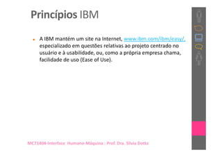 Princípios IBM
     A IBM mantém um site na Internet, www.ibm.com/ibm/easy/,
     especializado em questões relativas ao projeto centrado no
     usuário e à usabilidade, ou, como a própria empresa chama,
     facilidade de uso (Ease of Use).




MC71404-Interface Humano-Máquina : Prof. Dra. Sílvia Dotta
 