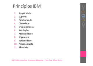 Princípios IBM
  1.    Simplicidade
  2.    Suporte
  3.    Familiaridade
  4.    Obviedade
  5.    Encorajamento
  6.    Satisfação
  7.    Acessibilidade
  8.    Segurança
  9.    Versatilidade
  10.   Personalização
  11.   Afinidade




MC71404-Interface Humano-Máquina : Prof. Dra. Sílvia Dotta
 