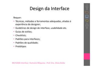 Design da Interface
 Requer:
 • Técnicas, métodos e ferramentas adequadas, aliadas à
   experiência do designer;
 • Guidelines de design de interface, usabilidade etc.
 • Guias de estilos;
 • Checklists;
 • Padrões para interfaces;
 • Padrões de qualidade;
 • Protótipos




MC71404-Interface Humano-Máquina : Prof. Dra. Sílvia Dotta
 