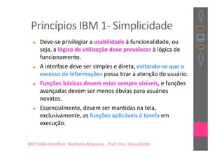 Princípios IBM 1- Simplicidade
     Deve-se privilegiar a usabilidade à funcionalidade, ou
     seja, a lógica de utilização deve prevalecer à lógica de
     funcionamento.
     A interface deve ser simples e direta, evitando-se que o
     excesso de informações possa tirar a atenção do usuário.
     Funções básicas devem estar sempre visíveis, e funções
     avançadas devem ser menos óbvias para usuários
     novatos.
     Essencialmente, devem ser mantidas na tela,
     exclusivamente, as funções aplicáveis à tarefa em
     execução.


MC71404-Interface Humano-Máquina : Prof. Dra. Sílvia Dotta
 